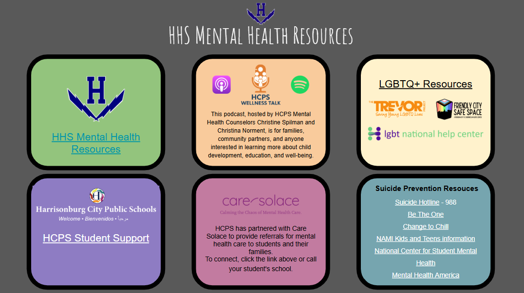 HHS Mental Health Resources. Link "HHS Mental Health Resources". Link "HCPS Wellness Talk". This podcast, hosted by HCPS Mental Health Counselors Christine Spilman and Christina Norment, is for families, community partners, and anyone interested in learning more about child development, education, and well-being..LGBTQ+ Resources: Link to Trevor Project, link to Friendly City Safe Space, link to lgbt national help center. Logo for Harrisonburg City Public Schools: Link to HCPS Student Support. Link to Care Solace. HCPS has partnered with Care Solace to provide referrals for mental health care to students and their families. To connect, click the link above or call your student's school. Suicide Prevention Resources: Link to Suicide Hotline - 988, link to Be The One, link to Change to Chill, link to NAMI Kids and Teens Information, link to National Center for Student Mental Health, link to Mental Health America
